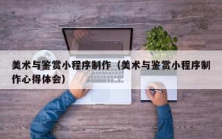龙口美术与鉴赏小程序制作（美术与鉴赏小程序制作心得体会）