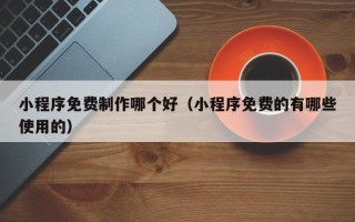 龙口小程序免费制作哪个好（小程序免费的有哪些使用的）